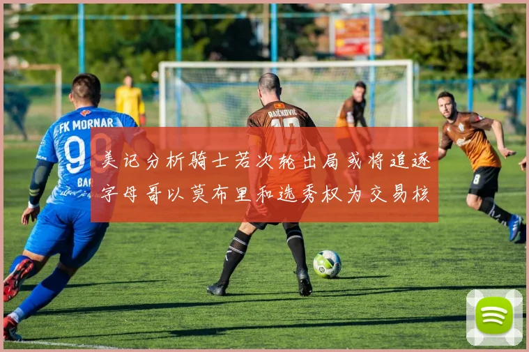 美记分析骑士若次轮出局或将追逐字母哥以莫布里和选秀权为交易核心