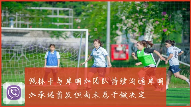 佩林卡与库明加团队持续沟通库明加承诺首发但尚未急于做决定