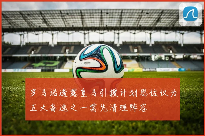 罗马诺透露皇马引援计划恩佐仅为五大备选之一需先清理阵容