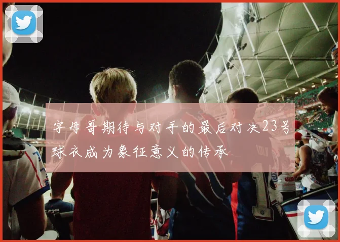 字母哥期待与对手的最后对决23号球衣成为象征意义的传承
