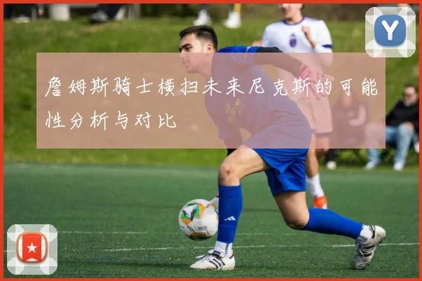 詹姆斯骑士横扫未来尼克斯的可能性分析与对比