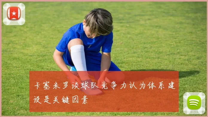 卡塞米罗谈球队竞争力认为体系建设是关键因素