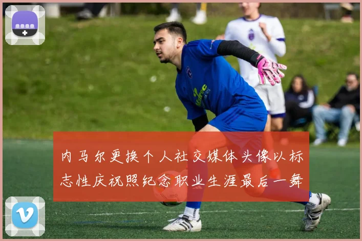 内马尔更换个人社交媒体头像以标志性庆祝照纪念职业生涯最后一舞