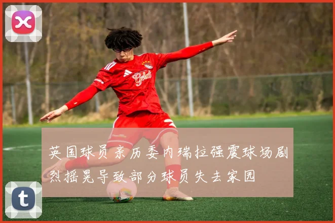 英国球员亲历委内瑞拉强震球场剧烈摇晃导致部分球员失去家园