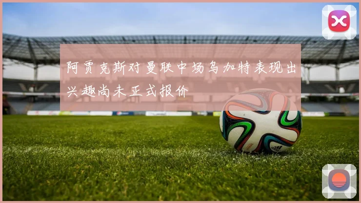 阿贾克斯对曼联中场乌加特表现出兴趣尚未正式报价