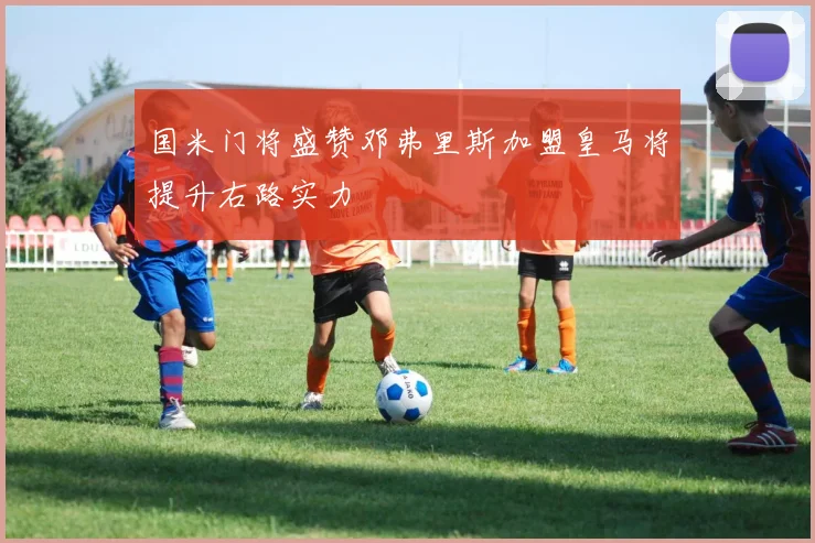 国米门将盛赞邓弗里斯加盟皇马将提升右路实力