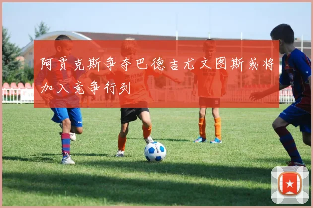 阿贾克斯争夺巴德吉尤文图斯或将加入竞争行列