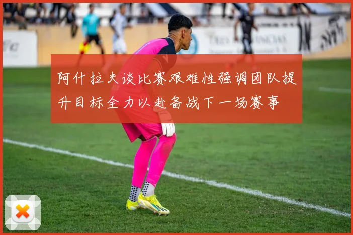 阿什拉夫谈比赛艰难性强调团队提升目标全力以赴备战下一场赛事