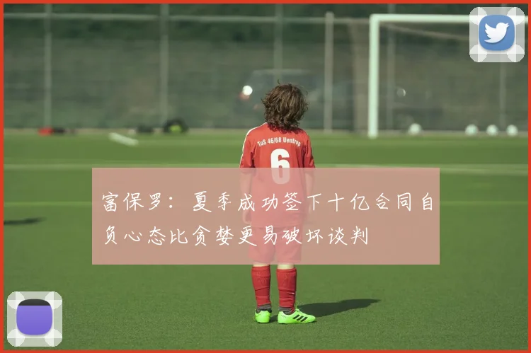 富保罗：夏季成功签下十亿合同自负心态比贪婪更易破坏谈判