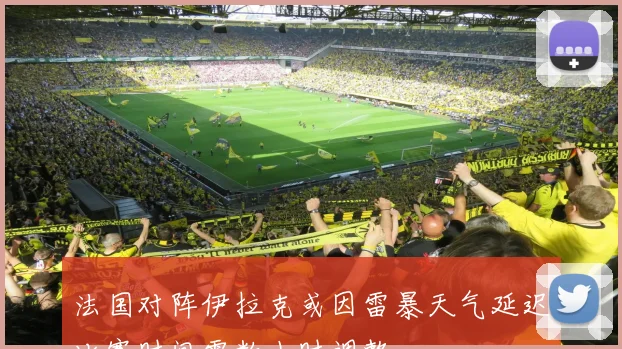法国对阵伊拉克或因雷暴天气延迟比赛时间需数小时调整