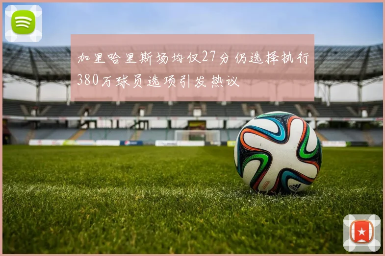 加里哈里斯场均仅27分仍选择执行380万球员选项引发热议