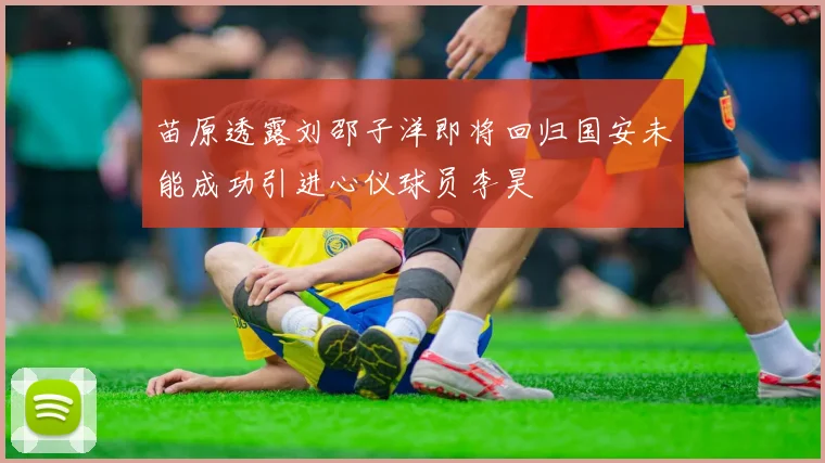 苗原透露刘邵子洋即将回归国安未能成功引进心仪球员李昊