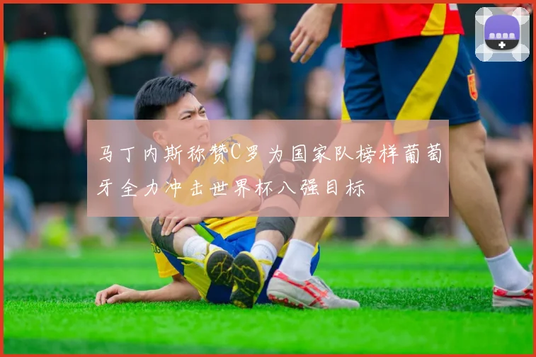 马丁内斯称赞C罗为国家队榜样葡萄牙全力冲击世界杯八强目标
