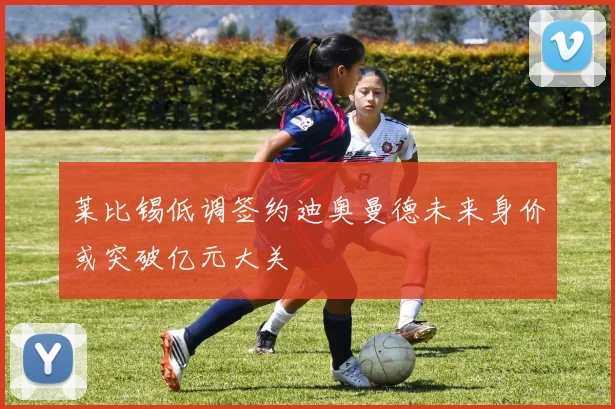 莱比锡低调签约迪奥曼德未来身价或突破亿元大关
