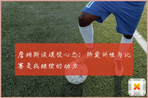 詹姆斯谈退役心态：热爱训练与比赛是我继续的动力