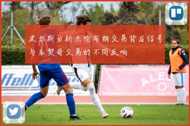 皮尔斯分析杰伦布朗交易背后信号与东契奇交易的不同反响