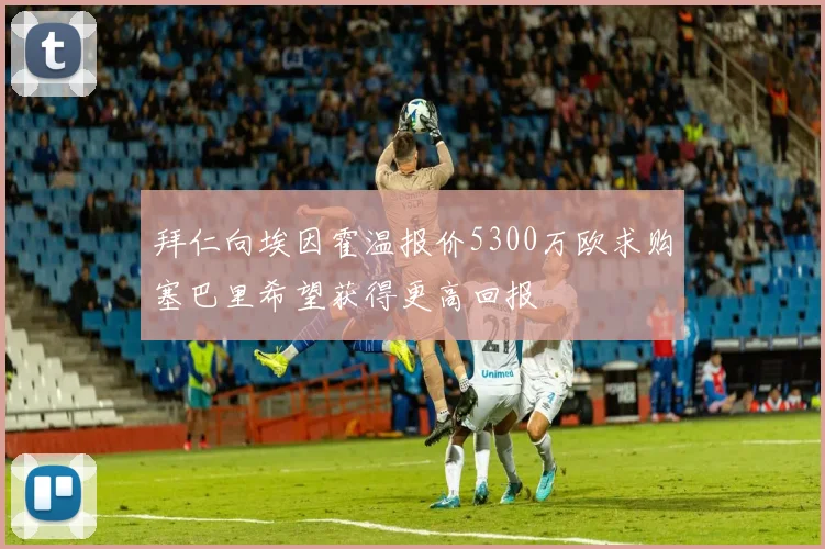 拜仁向埃因霍温报价5300万欧求购塞巴里希望获得更高回报