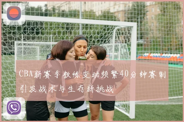 CBA新赛季教练变动频繁40分钟赛制引发战术与生存新挑战