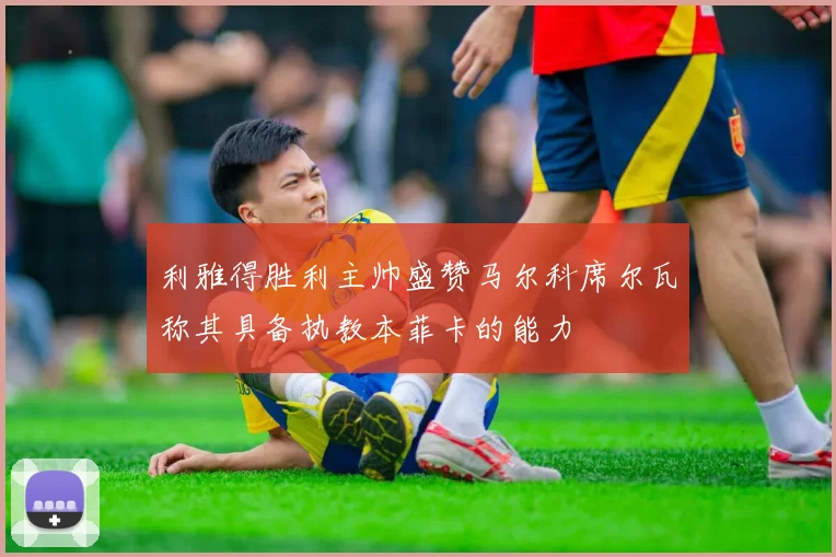 利雅得胜利主帅盛赞马尔科席尔瓦称其具备执教本菲卡的能力