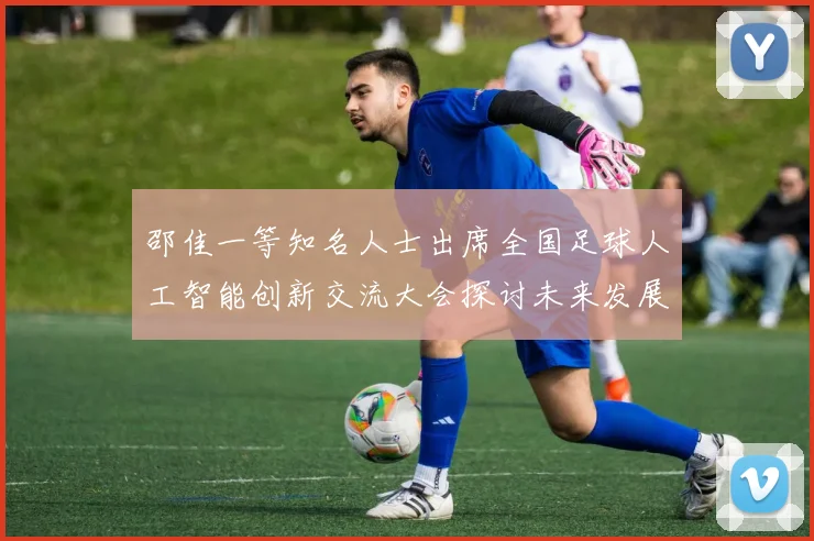 邵佳一等知名人士出席全国足球人工智能创新交流大会探讨未来发展方向