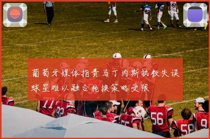 葡萄牙媒体指责马丁内斯执教失误球星难以融合轮换策略受限