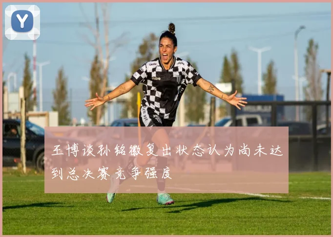 王博谈孙铭徽复出状态认为尚未达到总决赛竞争强度