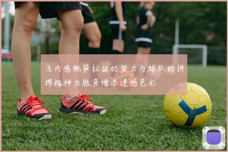 马内感慨萨拉赫的努力与球队的拼搏精神为胜负增添遗憾色彩