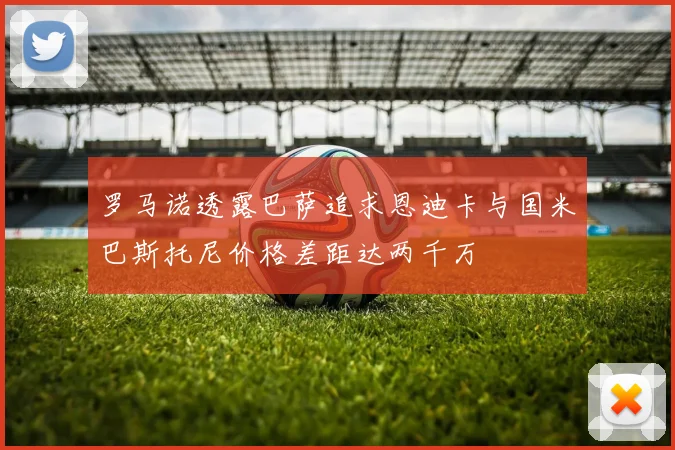 罗马诺透露巴萨追求恩迪卡与国米巴斯托尼价格差距达两千万
