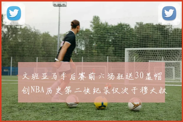 文班亚马季后赛前六场狂送30盖帽创NBA历史第二快纪录仅次于穆大叔的五场表现